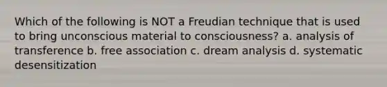 Which of the following is NOT a Freudian technique that is used to bring unconscious material to consciousness? a. analysis of transference b. free association c. dream analysis d. systematic desensitization