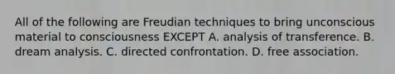 All of the following are Freudian techniques to bring unconscious material to consciousness EXCEPT A. analysis of transference. B. dream analysis. C. directed confrontation. D. free association.