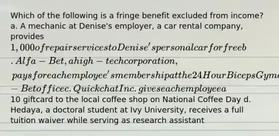 Which of the following is a fringe benefit excluded from income? a. A mechanic at Denise's employer, a car rental company, provides 1,000 of repair services to Denise's personal car for free b. Alfa-Bet, a high-tech corporation, pays for each employee's membership at the 24 Hour Biceps Gym closest to each Alfa-Bet office c. Quickchat Inc. gives each employee a10 giftcard to the local coffee shop on National Coffee Day d. Hedaya, a doctoral student at Ivy University, receives a full tuition waiver while serving as research assistant