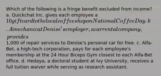 Which of the following is a fringe benefit excluded from income? a. Quickchat Inc. gives each employee a 10 giftcard to the local coffee shop on National Coffee Day. b. A mechanic at Denise's employer, a car rental company, provides1,000 of repair services to Denise's personal car for free. c. Alfa-Bet, a high-tech corporation, pays for each employee's membership at the 24 Hour Biceps Gym closest to each Alfa-Bet office. d. Hedaya, a doctoral student at Ivy University, receives a full tuition waiver while serving as research assistant.