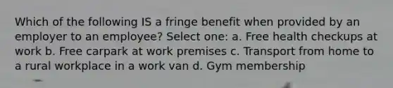 Which of the following IS a fringe benefit when provided by an employer to an employee? Select one: a. Free health checkups at work b. Free carpark at work premises c. Transport from home to a rural workplace in a work van d. Gym membership