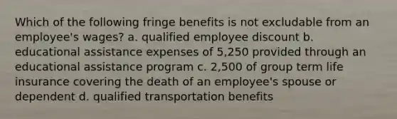 Which of the following fringe benefits is not excludable from an employee's wages? a. qualified employee discount b. educational assistance expenses of 5,250 provided through an educational assistance program c. 2,500 of group term life insurance covering the death of an employee's spouse or dependent d. qualified transportation benefits