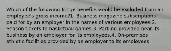 Which of the following fringe benefits would be excluded from an employee's gross income?1. Business magazine subscriptions paid for by an employer in the names of various employees.2. Season tickets to basketball games.3. Parking provided near its business by an employer for its employees.4. On-premises athletic facilities provided by an employer to its employees.