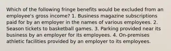 Which of the following fringe benefits would be excluded from an employee's gross income? 1. Business magazine subscriptions paid for by an employer in the names of various employees. 2. Season tickets to basketball games. 3. Parking provided near its business by an employer for its employees. 4. On-premises athletic facilities provided by an employer to its employees.