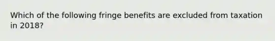 Which of the following fringe benefits are excluded from taxation in 2018?