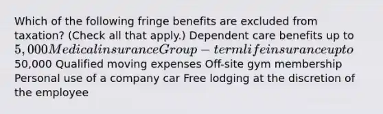 Which of the following fringe benefits are excluded from taxation? (Check all that apply.) Dependent care benefits up to 5,000 Medical insurance Group-term life insurance up to50,000 Qualified moving expenses Off-site gym membership Personal use of a company car Free lodging at the discretion of the employee