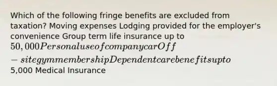 Which of the following fringe benefits are excluded from taxation? Moving expenses Lodging provided for the employer's convenience Group term life insurance up to 50,000 Personal use of company car Off-site gym membership Dependent care benefits up to5,000 Medical Insurance