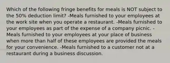 Which of the following fringe benefits for meals is NOT subject to the 50% deduction limit? -Meals furnished to your employees at the work site when you operate a restaurant. -Meals furnished to your employees as part of the expense of a company picnic. -Meals furnished to your employees at your place of business when more than half of these employees are provided the meals for your convenience. -Meals furnished to a customer not at a restaurant during a business discussion.