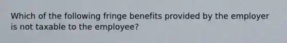 Which of the following fringe benefits provided by the employer is not taxable to the employee?