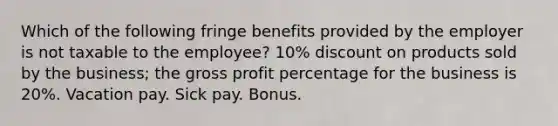 Which of the following fringe benefits provided by the employer is not taxable to the employee? 10% discount on products sold by the business; the gross profit percentage for the business is 20%. Vacation pay. Sick pay. Bonus.