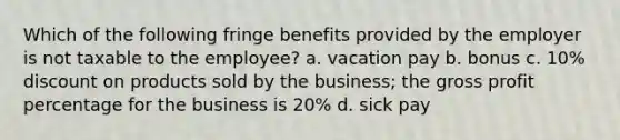 Which of the following fringe benefits provided by the employer is not taxable to the employee? a. vacation pay b. bonus c. 10% discount on products sold by the business; the gross profit percentage for the business is 20% d. sick pay