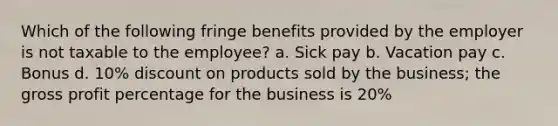 Which of the following fringe benefits provided by the employer is not taxable to the employee? a. Sick pay b. Vacation pay c. Bonus d. 10% discount on products sold by the business; the gross profit percentage for the business is 20%