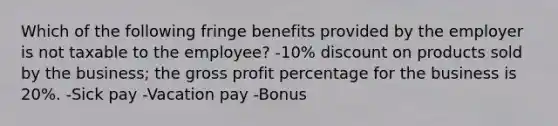 Which of the following fringe benefits provided by the employer is not taxable to the employee? -10% discount on products sold by the business; the gross profit percentage for the business is 20%. -Sick pay -Vacation pay -Bonus