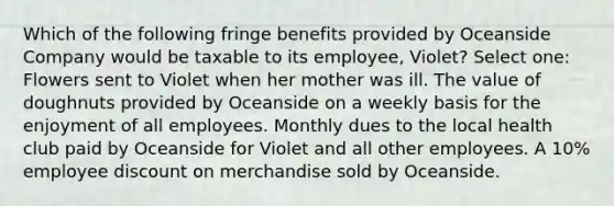 Which of the following fringe benefits provided by Oceanside Company would be taxable to its employee, Violet? Select one: Flowers sent to Violet when her mother was ill. The value of doughnuts provided by Oceanside on a weekly basis for the enjoyment of all employees. Monthly dues to the local health club paid by Oceanside for Violet and all other employees. A 10% employee discount on merchandise sold by Oceanside.