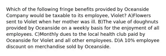 Which of the following fringe benefits provided by Oceanside Company would be taxable to its employee, Violet? A)Flowers sent to Violet when her mother was ill. B)The value of doughnuts provided by Oceanside on a weekly basis for the enjoyment of all employees. C)Monthly dues to the local health club paid by Oceanside for Violet and all other employees. D)A 10% employee discount on merchandise sold by Oceanside.