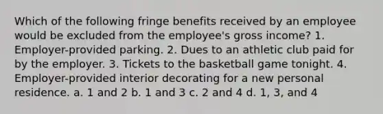 Which of the following fringe benefits received by an employee would be excluded from the employee's gross income? 1. Employer-provided parking. 2. Dues to an athletic club paid for by the employer. 3. Tickets to the basketball game tonight. 4. Employer-provided interior decorating for a new personal residence. a. 1 and 2 b. 1 and 3 c. 2 and 4 d. 1, 3, and 4