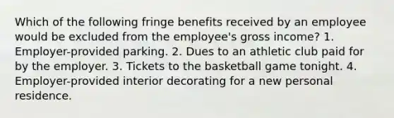 Which of the following fringe benefits received by an employee would be excluded from the employee's gross income? 1. Employer-provided parking. 2. Dues to an athletic club paid for by the employer. 3. Tickets to the basketball game tonight. 4. Employer-provided interior decorating for a new personal residence.