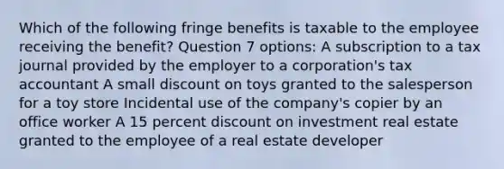 Which of the following fringe benefits is taxable to the employee receiving the benefit? Question 7 options: A subscription to a tax journal provided by the employer to a corporation's tax accountant A small discount on toys granted to the salesperson for a toy store Incidental use of the company's copier by an office worker A 15 percent discount on investment real estate granted to the employee of a real estate developer