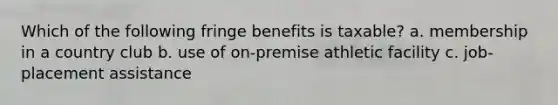 Which of the following fringe benefits is taxable? a. membership in a country club b. use of on-premise athletic facility c. job-placement assistance