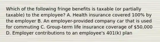 Which of the following fringe benefits is taxable (or partially taxable) to the employee? A. Health insurance covered 100% by the employer B. An employer-provided company car that is used for commuting C. Group-term life insurance coverage of 50,000 D. Employer contributions to an employee's 401(k) plan