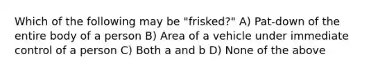 Which of the following may be "frisked?" A) Pat-down of the entire body of a person B) Area of a vehicle under immediate control of a person C) Both a and b D) None of the above