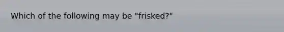 Which of the following may be "frisked?"