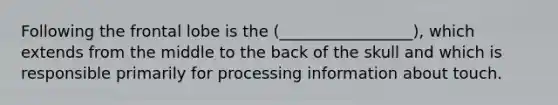 Following the frontal lobe is the (_________________), which extends from the middle to the back of the skull and which is responsible primarily for processing information about touch.