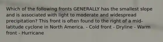 Which of the following fronts GENERALLY has the smallest slope and is associated with light to moderate and widespread precipitation? This front is often found to the right of a mid-latitude cyclone in North America. - Cold front - Dryline - Warm front - Hurricane