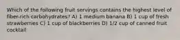 Which of the following fruit servings contains the highest level of fiber-rich carbohydrates? A) 1 medium banana B) 1 cup of fresh strawberries C) 1 cup of blackberries D) 1/2 cup of canned fruit cocktail