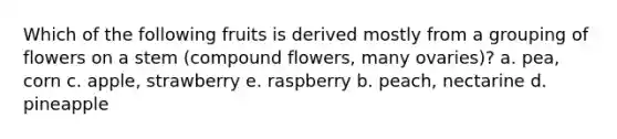 Which of the following fruits is derived mostly from a grouping of flowers on a stem (compound flowers, many ovaries)? a. pea, corn c. apple, strawberry e. raspberry b. peach, nectarine d. pineapple