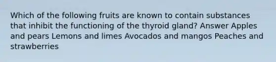 Which of the following fruits are known to contain substances that inhibit the functioning of the thyroid gland? Answer Apples and pears Lemons and limes Avocados and mangos Peaches and strawberries