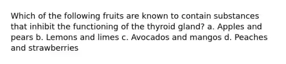 Which of the following fruits are known to contain substances that inhibit the functioning of the thyroid gland? a. Apples and pears b. Lemons and limes c. Avocados and mangos d. Peaches and strawberries