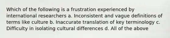 Which of the following is a frustration experienced by international researchers a. Inconsistent and vague definitions of terms like culture b. Inaccurate translation of key terminology c. Difficulty in isolating cultural differences d. All of the above