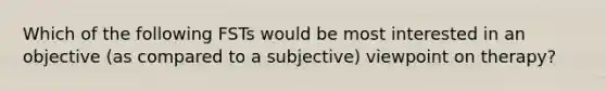 Which of the following FSTs would be most interested in an objective (as compared to a subjective) viewpoint on therapy?