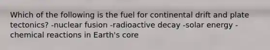 Which of the following is the fuel for continental drift and plate tectonics? -nuclear fusion -radioactive decay -solar energy -chemical reactions in Earth's core