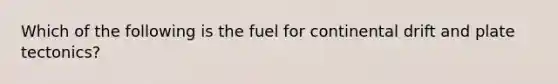 Which of the following is the fuel for continental drift and plate tectonics?