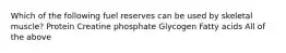 Which of the following fuel reserves can be used by skeletal muscle? Protein Creatine phosphate Glycogen Fatty acids All of the above