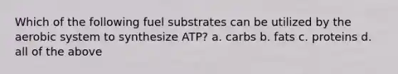 Which of the following fuel substrates can be utilized by the aerobic system to synthesize ATP? a. carbs b. fats c. proteins d. all of the above