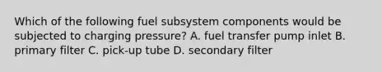 Which of the following fuel subsystem components would be subjected to charging pressure? A. fuel transfer pump inlet B. primary filter C. pick-up tube D. secondary filter