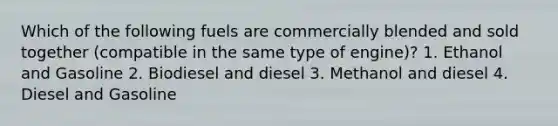 Which of the following fuels are commercially blended and sold together (compatible in the same type of engine)? 1. Ethanol and Gasoline 2. Biodiesel and diesel 3. Methanol and diesel 4. Diesel and Gasoline