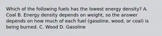 Which of the following fuels has the lowest energy density? A. Coal B. Energy density depends on weight, so the answer depends on how much of each fuel (gasoline, wood, or coal) is being burned. C. Wood D. Gasoline