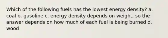 Which of the following fuels has the lowest energy density? a. coal b. gasoline c. energy density depends on weight, so the answer depends on how much of each fuel is being burned d. wood