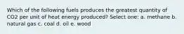 Which of the following fuels produces the greatest quantity of CO2 per unit of heat energy produced? Select one: a. methane b. natural gas c. coal d. oil e. wood