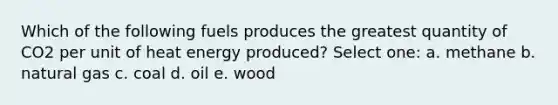 Which of the following fuels produces the greatest quantity of CO2 per unit of heat energy produced? Select one: a. methane b. natural gas c. coal d. oil e. wood