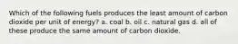 Which of the following fuels produces the least amount of carbon dioxide per unit of energy? a. coal b. oil c. natural gas d. all of these produce the same amount of carbon dioxide.