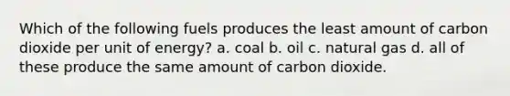 Which of the following fuels produces the least amount of carbon dioxide per unit of energy? a. coal b. oil c. natural gas d. all of these produce the same amount of carbon dioxide.