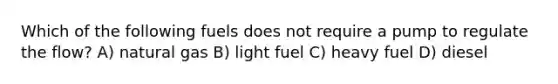 Which of the following fuels does not require a pump to regulate the flow? A) natural gas B) light fuel C) heavy fuel D) diesel