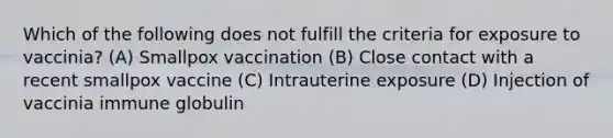 Which of the following does not fulfill the criteria for exposure to vaccinia? (A) Smallpox vaccination (B) Close contact with a recent smallpox vaccine (C) Intrauterine exposure (D) Injection of vaccinia immune globulin