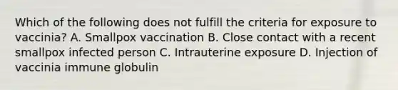 Which of the following does not fulfill the criteria for exposure to vaccinia? A. Smallpox vaccination B. Close contact with a recent smallpox infected person C. Intrauterine exposure D. Injection of vaccinia immune globulin