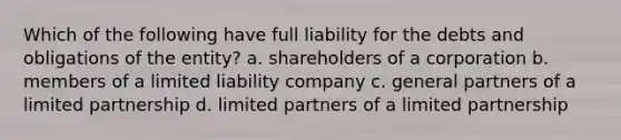 Which of the following have full liability for the debts and obligations of the entity? a. shareholders of a corporation b. members of a limited liability company c. general partners of a limited partnership d. limited partners of a limited partnership